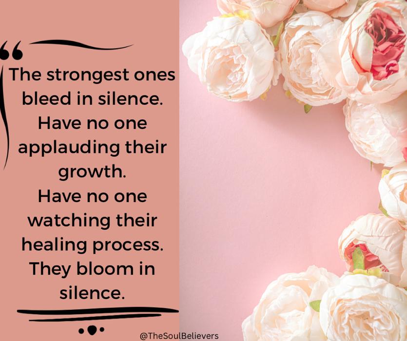 The strongest ones bleed in silence.
Have no one
applauding their growth.
Have no one watching their healing process.
They bloom in silence.